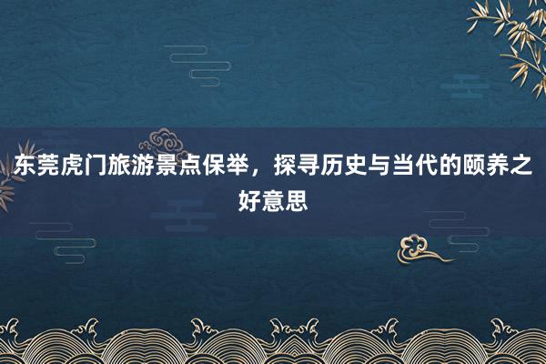 东莞虎门旅游景点保举，探寻历史与当代的颐养之好意思