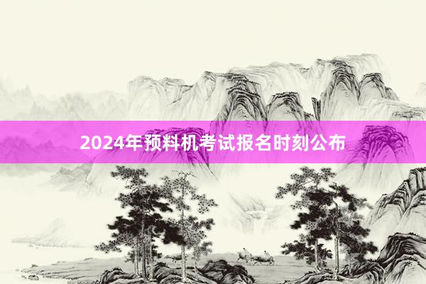 2024年预料机考试报名时刻公布