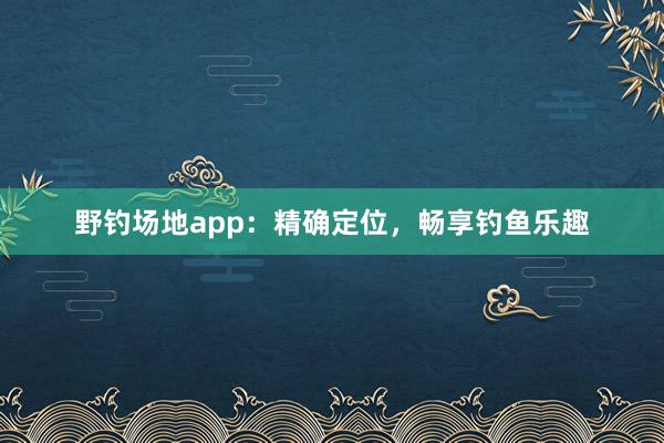 野钓场地app：精确定位，畅享钓鱼乐趣