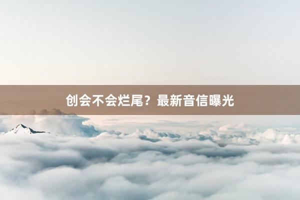 创会不会烂尾？最新音信曝光